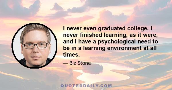 I never even graduated college. I never finished learning, as it were, and I have a psychological need to be in a learning environment at all times.