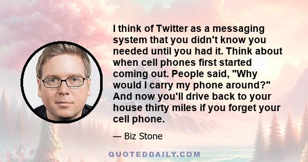 I think of Twitter as a messaging system that you didn't know you needed until you had it. Think about when cell phones first started coming out. People said, Why would I carry my phone around? And now you'll drive back 