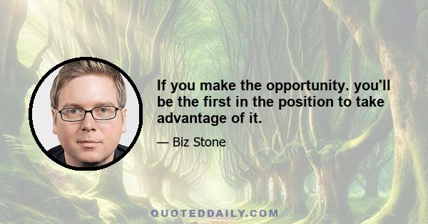 If you make the opportunity. you'll be the first in the position to take advantage of it.