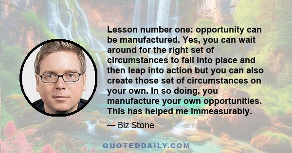 Lesson number one: opportunity can be manufactured. Yes, you can wait around for the right set of circumstances to fall into place and then leap into action but you can also create those set of circumstances on your