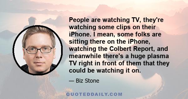 People are watching TV, they're watching some clips on their iPhone. I mean, some folks are sitting there on the iPhone, watching the Colbert Report, and meanwhile there's a huge plasma TV right in front of them that