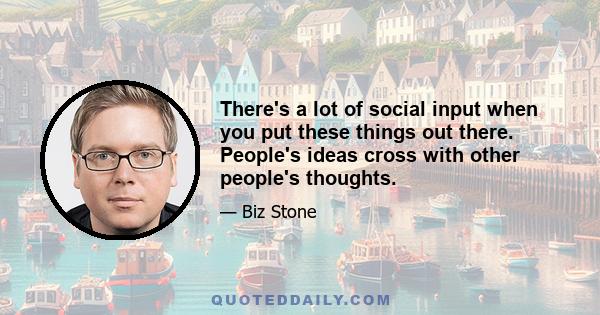 There's a lot of social input when you put these things out there. People's ideas cross with other people's thoughts.