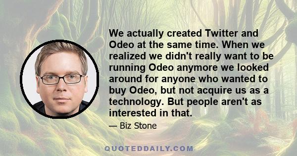 We actually created Twitter and Odeo at the same time. When we realized we didn't really want to be running Odeo anymore we looked around for anyone who wanted to buy Odeo, but not acquire us as a technology. But people 