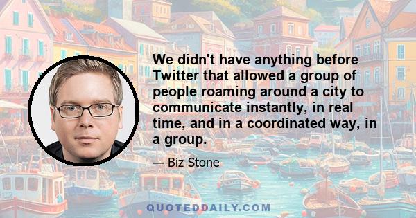 We didn't have anything before Twitter that allowed a group of people roaming around a city to communicate instantly, in real time, and in a coordinated way, in a group.