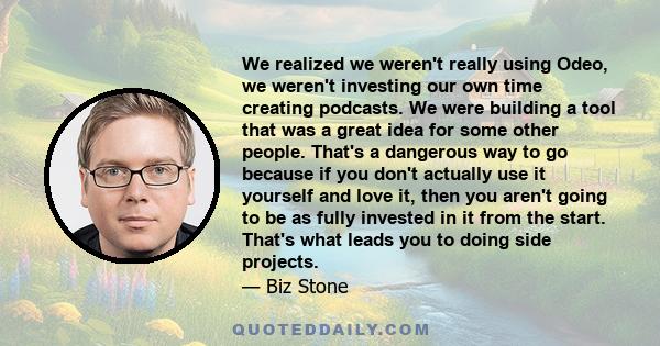 We realized we weren't really using Odeo, we weren't investing our own time creating podcasts. We were building a tool that was a great idea for some other people. That's a dangerous way to go because if you don't