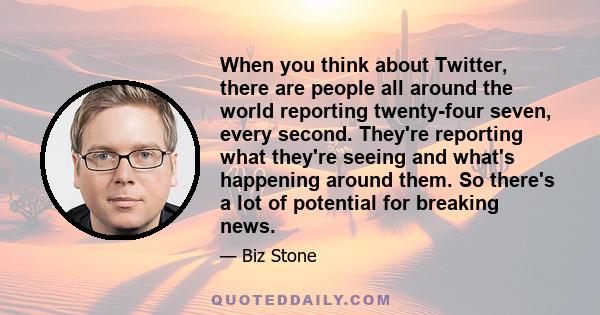 When you think about Twitter, there are people all around the world reporting twenty-four seven, every second. They're reporting what they're seeing and what's happening around them. So there's a lot of potential for