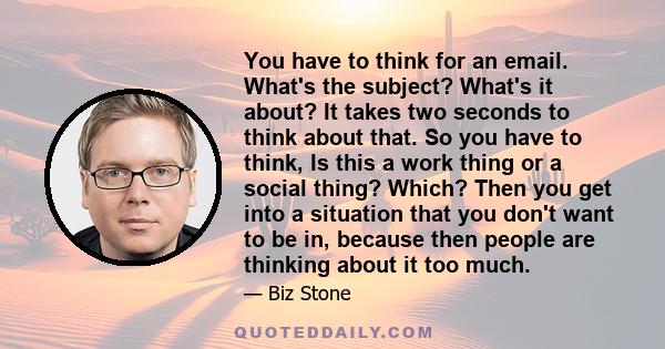 You have to think for an email. What's the subject? What's it about? It takes two seconds to think about that. So you have to think, Is this a work thing or a social thing? Which? Then you get into a situation that you