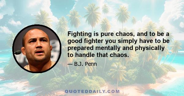 Fighting is pure chaos, and to be a good fighter you simply have to be prepared mentally and physically to handle that chaos.