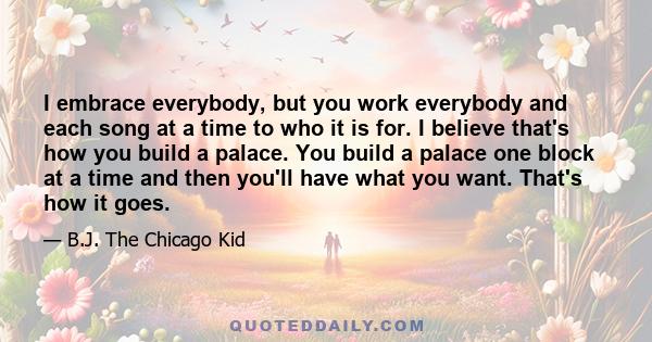 I embrace everybody, but you work everybody and each song at a time to who it is for. I believe that's how you build a palace. You build a palace one block at a time and then you'll have what you want. That's how it