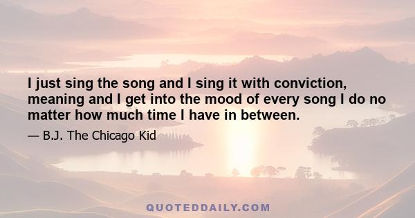 I just sing the song and I sing it with conviction, meaning and I get into the mood of every song I do no matter how much time I have in between.