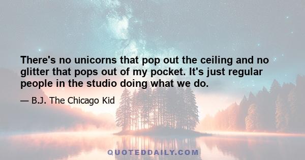 There's no unicorns that pop out the ceiling and no glitter that pops out of my pocket. It's just regular people in the studio doing what we do.