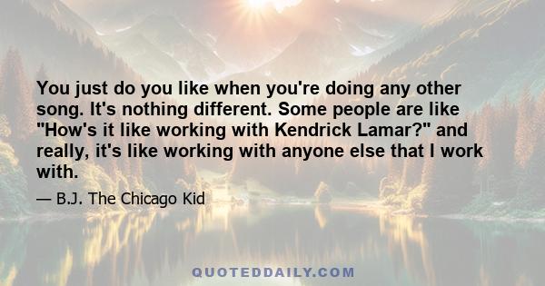 You just do you like when you're doing any other song. It's nothing different. Some people are like How's it like working with Kendrick Lamar? and really, it's like working with anyone else that I work with.