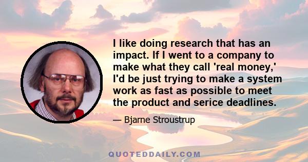 I like doing research that has an impact. If I went to a company to make what they call 'real money,' I'd be just trying to make a system work as fast as possible to meet the product and serice deadlines.