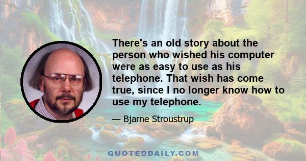 There's an old story about the person who wished his computer were as easy to use as his telephone. That wish has come true, since I no longer know how to use my telephone.