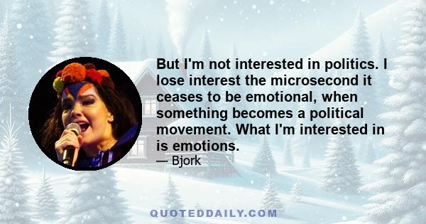 But I'm not interested in politics. I lose interest the microsecond it ceases to be emotional, when something becomes a political movement. What I'm interested in is emotions.