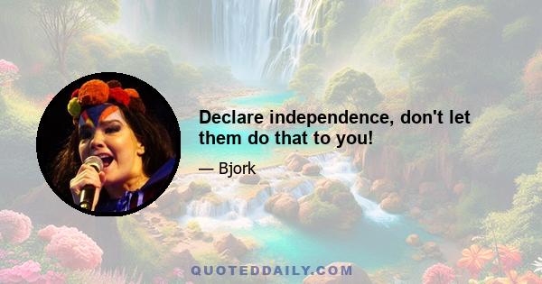 Declare independence, don't let them do that to you!