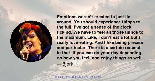 Emotions weren’t created to just lie around. You should experience things to the full. I’ve got a sense of the clock ticking. We have to feel all those things to the maximum. Like, I don’t eat a lot but I really love