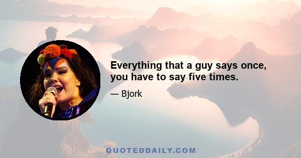 Everything that a guy says once, you have to say five times.