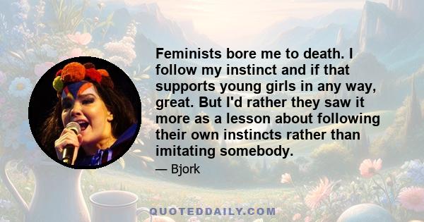 Feminists bore me to death. I follow my instinct and if that supports young girls in any way, great. But I'd rather they saw it more as a lesson about following their own instincts rather than imitating somebody.