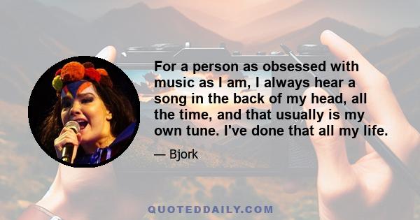 For a person as obsessed with music as I am, I always hear a song in the back of my head, all the time, and that usually is my own tune. I've done that all my life.