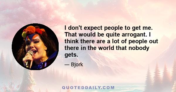 I don't expect people to get me. That would be quite arrogant. I think there are a lot of people out there in the world that nobody gets.