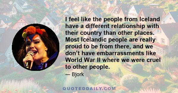 I feel like the people from Iceland have a different relationship with their country than other places. Most Icelandic people are really proud to be from there, and we don’t have embarrassments like World War II where