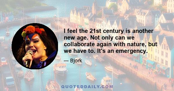 I feel the 21st century is another new age. Not only can we collaborate again with nature, but we have to. It's an emergency.