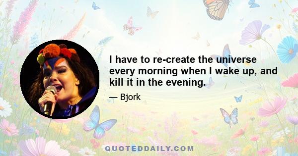 I have to re-create the universe every morning when I wake up, and kill it in the evening.