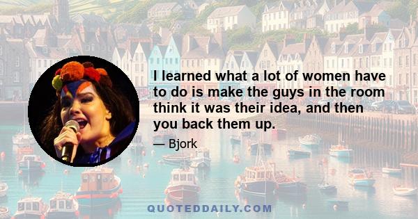 I learned what a lot of women have to do is make the guys in the room think it was their idea, and then you back them up.