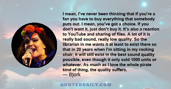 I mean, I've never been thinking that if you're a fan you have to buy everything that somebody puts out. I mean, you've got a choice. If you don't want it, just don't buy it. It's also a reaction to YouTube and sharing