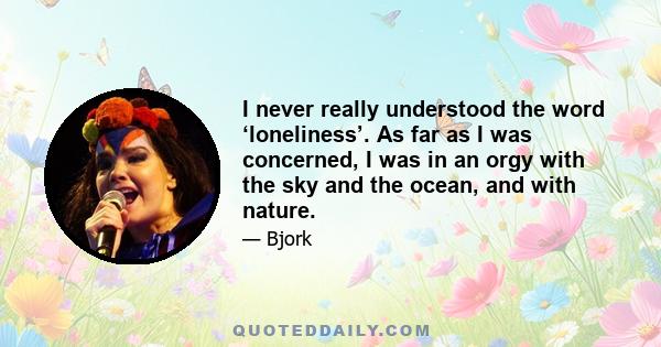 I never really understood the word ‘loneliness’. As far as I was concerned, I was in an orgy with the sky and the ocean, and with nature.