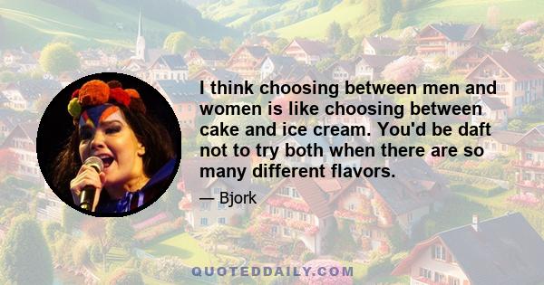 I think choosing between men and women is like choosing between cake and ice cream. You'd be daft not to try both when there are so many different flavors.