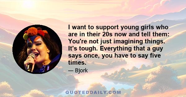 I want to support young girls who are in their 20s now and tell them: You're not just imagining things. It's tough. Everything that a guy says once, you have to say five times. Girls now are also faced with different