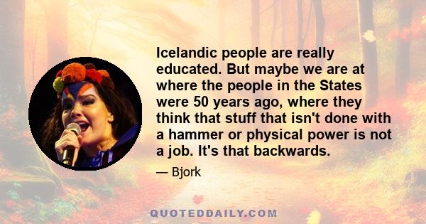 Icelandic people are really educated. But maybe we are at where the people in the States were 50 years ago, where they think that stuff that isn't done with a hammer or physical power is not a job. It's that backwards.