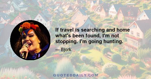 If travel is searching and home what's been found, I'm not stopping. I'm going hunting.