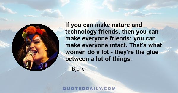 If you can make nature and technology friends, then you can make everyone friends; you can make everyone intact. That's what women do a lot - they're the glue between a lot of things.