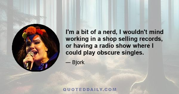 I'm a bit of a nerd, I wouldn't mind working in a shop selling records, or having a radio show where I could play obscure singles.