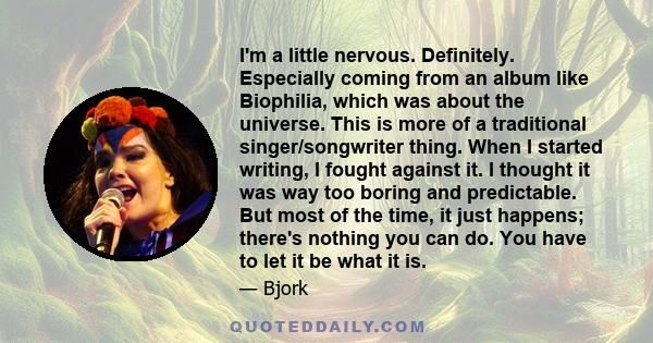 I'm a little nervous. Definitely. Especially coming from an album like Biophilia, which was about the universe. This is more of a traditional singer/songwriter thing. When I started writing, I fought against it. I