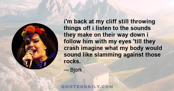 i'm back at my cliff still throwing things off i listen to the sounds they make on their way down i follow him with my eyes 'till they crash imagine what my body would sound like slamming against those rocks.