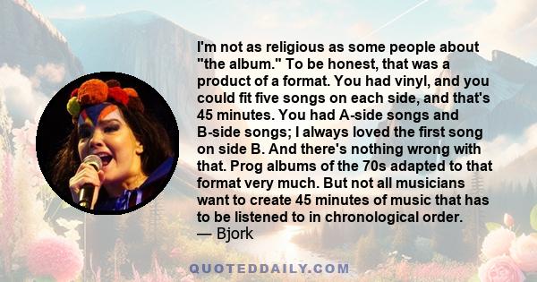 I'm not as religious as some people about the album. To be honest, that was a product of a format. You had vinyl, and you could fit five songs on each side, and that's 45 minutes. You had A-side songs and B-side songs;