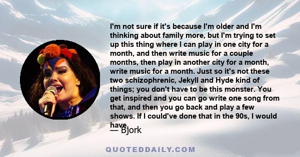 I'm not sure if it's because I'm older and I'm thinking about family more, but I'm trying to set up this thing where I can play in one city for a month, and then write music for a couple months, then play in another