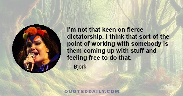 I'm not that keen on fierce dictatorship. I think that sort of the point of working with somebody is them coming up with stuff and feeling free to do that.