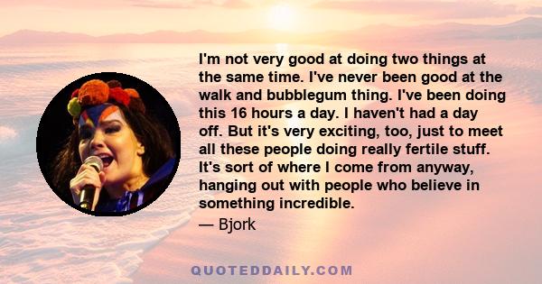 I'm not very good at doing two things at the same time. I've never been good at the walk and bubblegum thing. I've been doing this 16 hours a day. I haven't had a day off. But it's very exciting, too, just to meet all