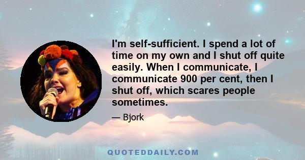 I'm self-sufficient. I spend a lot of time on my own and I shut off quite easily. When I communicate, I communicate 900 per cent, then I shut off, which scares people sometimes.