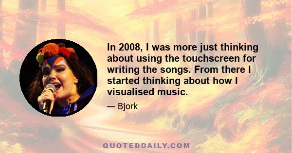 In 2008, I was more just thinking about using the touchscreen for writing the songs. From there I started thinking about how I visualised music.