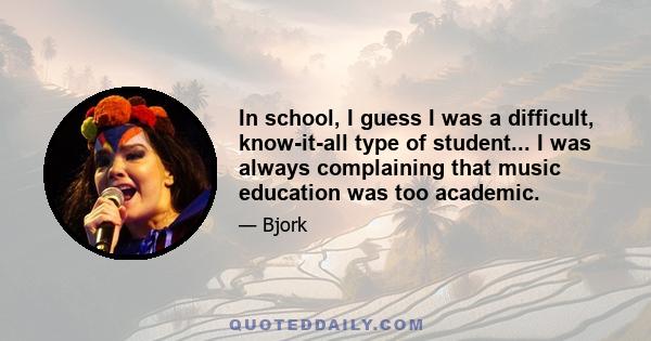 In school, I guess I was a difficult, know-it-all type of student... I was always complaining that music education was too academic.