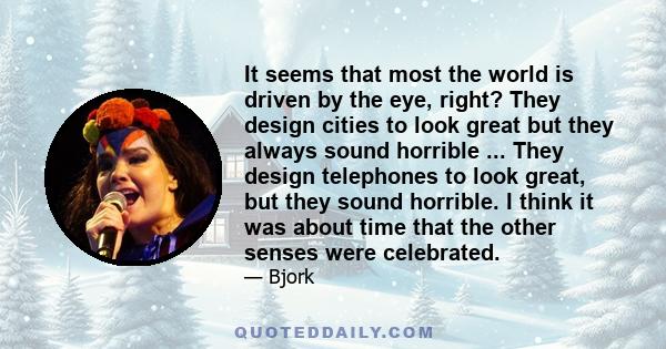 It seems that most the world is driven by the eye, right? They design cities to look great but they always sound horrible ... They design telephones to look great, but they sound horrible. I think it was about time that 