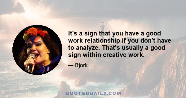 It's a sign that you have a good work relationship if you don't have to analyze. That's usually a good sign within creative work.