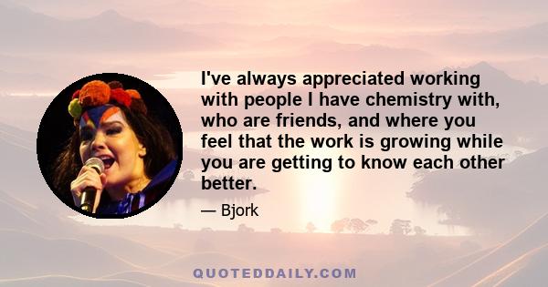 I've always appreciated working with people I have chemistry with, who are friends, and where you feel that the work is growing while you are getting to know each other better.