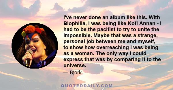 I've never done an album like this. With Biophilia, I was being like Kofi Annan - I had to be the pacifist to try to unite the impossible. Maybe that was a strange, personal job between me and myself, to show how